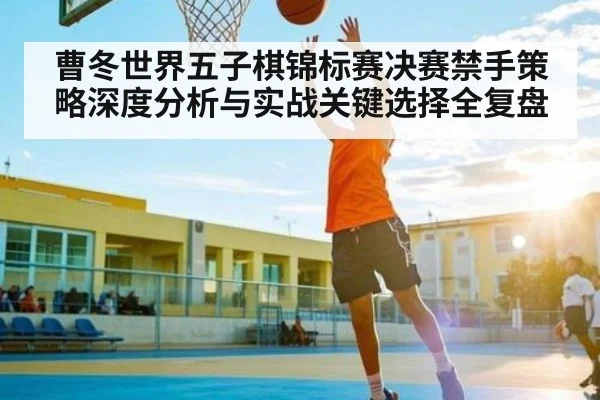 曹冬世界五子棋锦标赛决赛禁手策略深度分析与实战关键选择全复盘