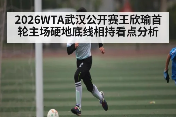 2026WTA武汉公开赛王欣瑜首轮主场硬地底线相持看点分析